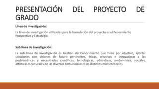 PRESENTACIÓN DEL PROYECTO DE
GRADO
Línea de investigación:
La línea de investigación utilizadas para la formulación del proyecto es el Pensamiento
Prospectivo y Estrategia.
Sub línea de investigación:
La sub línea de investigación es Gestión del Conocimiento que tiene por objetivo, aportar
soluciones con visiones de futuro pertinentes, éticas, creativas e innovadoras a las
problemáticas y necesidades científicas, tecnológicas, educativas, ambientales, sociales,
artísticas y culturales de las diversas comunidades y los distintos multicontextos.
 