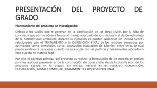 PRESENTACIÓN DEL PROYECTO DE
GRADO
Planteamiento del problema de investigación:
Debido a los vacíos que se generan en la planificación de las obras civiles por la falta de
conciencia que aún se observa frente al manejo adecuado de los residuos y al desconocimiento
de la normatividad ambiental; durante la ejecución es posible evidenciar los inconvenientes
relacionados con el TRATAMIENTO y la DISPOSICIÓN FINAL de los residuos generados por
actividades como demolición, corte, excavación, instalación de tuberías, entre otras, lo cual
puede conllevar a sanciones cuando no se cumple con las políticas y lineamientos asociados a
este aspecto en materia legal.
Por ello, el objetivo principal del proyecto es realizar la formulación de un modelo de gestión
para los residuos provenientes de la construcción de obras civiles desde la planificación de los
proyectos basado en las etapas del manejo integral de los residuos: GENERACIÓN,
CLASIFICACIÓN, ALMACENAMIENTO, TRATAMIENTO Y DISPOSICIPON FINAL.
 