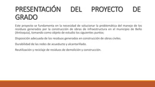 PRESENTACIÓN DEL PROYECTO DE
GRADO
Este proyecto se fundamenta en la necesidad de solucionar la problemática del manejo de los
residuos generados por la construcción de obras de infraestructura en el municipio de Bello
(Antioquia), tomando como objeto de estudio los siguientes puntos:
Disposición adecuada de los residuos generados en construcción de obras civiles.
Durabilidad de las redes de acueducto y alcantarillado.
Reutilización y reciclaje de residuos de demolición y construcción.
 