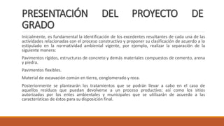 PRESENTACIÓN DEL PROYECTO DE
GRADO
Inicialmente, es fundamental la identificación de los excedentes resultantes de cada una de las
actividades relacionadas con el proceso constructivo y proponer su clasificación de acuerdo a lo
estipulado en la normatividad ambiental vigente, por ejemplo, realizar la separación de la
siguiente manera:
Pavimentos rígidos, estructuras de concreto y demás materiales compuestos de cemento, arena
y piedra.
Pavimentos flexibles.
Material de excavación común en tierra, conglomerado y roca.
Posteriormente se plantearán los tratamientos que se podrán llevar a cabo en el caso de
aquellos residuos que puedan devolverse a un proceso productivo; así como los sitios
autorizados por los entes ambientales y municipales que se utilizarán de acuerdo a las
características de éstos para su disposición final.
 