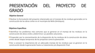 PRESENTACIÓN DEL PROYECTO DE
GRADO
Objetivo General
Realizar la formulación del proyecto relacionado con el manejo de los residuos generados en la
construcción de las obras civiles en el municipio de Bello (Antioquia).
Objetivos Específicos
Identificar los problemas más comunes que se generan en el manejo de los residuos en la
construcción de obras civiles y determinar sus posibles soluciones.
Propender por la concientización de la disposición de los residuos de la construcción de obras
civiles desde etapas tempranas de los proyectos como la planeación.
Dar a conocer la importancia de un adecuado manejo de los residuos que se generan en la
construcción desde la generación hasta su tratamiento y/o disposición final.
 