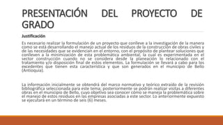 PRESENTACIÓN DEL PROYECTO DE
GRADO
Justificación
Es necesario realizar la formulación de un proyecto que conlleve a la investigación de la manera
como se está desarrollando el manejo actual de los residuos de la construcción de obras civiles y
de las necesidades que se evidencian en el entorno, con el propósito de plantear soluciones que
conlleven a la minimización de esta problemática ambiental, la cual es experimentada en el
sector construcción cuando no se considera desde la planeación lo relacionado con el
tratamiento y/o disposición final de estos elementos. La formulación se llevará a cabo para los
excedentes que tienen esta característica y que son generados en el municipio de Bello
(Antioquia).
La información inicialmente se obtendrá del marco normativo y teórico extraído de la revisión
bibliográfica seleccionada para este tema; posteriormente se podrán realizar visitas a diferentes
obras en el municipio de Bello, cuyo objetivo sea conocer cómo se maneja la problemática sobre
el manejo de estos residuos en las empresas asociadas a este sector. Lo anteriormente expuesto
se ejecutará en un término de seis (6) meses.
 