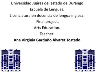 Universidad Juárez del estado de Durango
            Escuela de Lenguas.
Licenciatura en docencia de lengua inglesa.
                Final project.
              Arts Education.
                  Teacher:
   Ana Virginia Garduño Álvarez Tostado
 