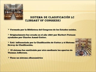 SiStema de claSificación lc
(library of congreSS)
 Formada por la Biblioteca del Congreso de los Estados unidos.
 Originalmente fue creada en el año 1897 por Herbert Putnam
ayudados por Charles Ammi Cutter.
 Está influenciada por la Clasificación de Cutter y el Sistema
Dewey de Clasificación.
 El sistema fue sustituido por otro mediante los aportes de
Thomas Jefferson.
 Tiene un sistema alfanumérico
 