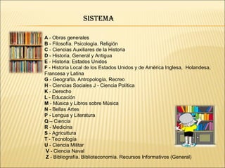 A - Obras generales
B - Filosofía. Psicología. Religión
C - Ciencias Auxiliares de la Historia
D - Historia, General y Antigua
E - Historia: Estados Unidos
F - Historia Local de los Estados Unidos y de América Inglesa, Holandesa,
Francesa y Latina
G - Geografía. Antropología. Recreo
H - Ciencias Sociales J - Ciencia Política
K - Derecho
L - Educación
M - Música y Libros sobre Música
N - Bellas Artes
P - Lengua y Literatura
Q – Ciencia
R - Medicina
S - Agricultura
T - Tecnología
U - Ciencia Militar
V - Ciencia Naval
Z - Bibliografía. Biblioteconomía. Recursos Informativos (General)
SiStema
 