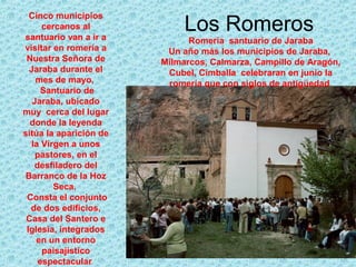 Cinco municipios
      cercanos al
santuario van a ir a
                             Los Romeros
                              Romería santuario de Jaraba
visitar en romería a     Un año más los municipios de Jaraba,
 Nuestra Señora de      Milmarcos, Calmarza, Campillo de Aragón,
  Jaraba durante el      Cubel, Cimballa celebraran en junio la
    mes de mayo,         romería que con siglos de antigüedad
      Santuario de
   Jaraba, ubicado
muy cerca del lugar
  donde la leyenda
sitúa la aparición de
  la Virgen a unos
    pastores, en el
   desfiladero del
 Barranco de la Hoz
         Seca.
 Consta el conjunto
  de dos edificios,
 Casa del Santero e
 Iglesia, integrados
    en un entorno
      paisajístico
     espectacular
 
