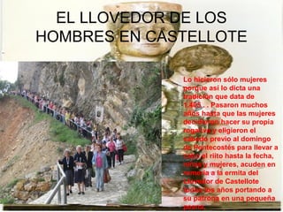 EL LLOVEDOR DE LOS
HOMBRES EN CASTELLOTE

              Lo hicieron sólo mujeres
              porque así lo dicta una
              tradición que data de
              1.405 . . Pasaron muchos
              años hasta que las mujeres
              decidieron hacer su propia
              rogativa y eligieron el
              sábado previo al domingo
              de Pentecostés para llevar a
              cabo el riíto hasta la fecha,
              niñas y mujeres, acuden en
              romería a la ermita del
              Llovedor de Castellote
              todos los años portando a
              su patrona en una pequeña
              peana.
 