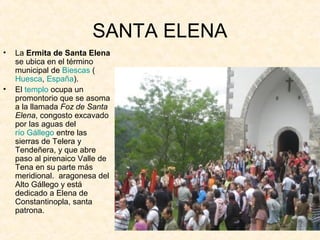 SANTA ELENA
•   La Ermita de Santa Elena
    se ubica en el término
    municipal de Biescas (
    Huesca, España).
•   El templo ocupa un
    promontorio que se asoma
    a la llamada Foz de Santa 
    Elena, congosto excavado
    por las aguas del
    río Gállego entre las
    sierras de Telera y
    Tendeñera, y que abre
    paso al pirenaico Valle de
    Tena en su parte más
    meridional. aragonesa del
    Alto Gállego y está
    dedicado a Elena de
    Constantinopla, santa
    patrona.
 