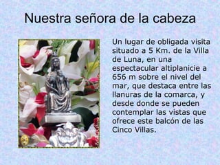 Nuestra señora de la cabeza
             Un lugar de obligada visita 
             situado a 5 Km. de la Villa 
             de Luna, en una 
             espectacular altiplanicie a 
             656 m sobre el nivel del 
             mar, que destaca entre las 
             llanuras de la comarca, y 
             desde donde se pueden 
             contemplar las vistas que 
             ofrece este balcón de las 
             Cinco Villas.
 