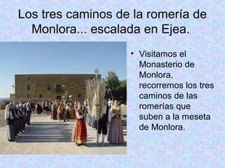 Los tres caminos de la romería de
  Monlora... escalada en Ejea.
                   • Visitamos el
                     Monasterio de
                     Monlora,
                     recorremos los tres
                     caminos de las
                     romerías que
                     suben a la meseta
                     de Monlora.
 