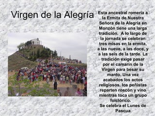 Virgen de la Alegría   Esta ancestral romería a
                          la Ermita de Nuestra
                        Señora de la Alegría en
                        Monzón tiene una larga
                        tradición. A lo largo de
                         la jornada se celebran
                        tres misas en la ermita,
                       a las nueve, a las doce, y
                       a las seis de la tarde. La
                          tradición exige pasar
                           por el camarín de la
                          Virgen para besar su
                             manto. Una vez
                           acabados los actos
                        religiosos, los peñistas
                         reparten roscón y vino
                        mientras toca un grupo
                               folclórico.
                        Se celebra el Lunes de
                                  Pascua
 