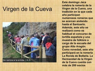 Este domingo Jaca
                     celebra la romería de la
Virgen de la Cueva   Virgen de la Cueva, una
                     tradición en la que cada
                     año participan
                     numerosos romeros que
                     se acercan andando
                     hasta el Santuario.
                     Además, este año se
                     realizará como es
                     habitual el concurso de
                     tortilla española y una
                     muestra de folklore a
                     cargo de la escuela del
                     grupo Alto Aragón.
                     Como novedad, este año
                     participará en la romería
                     La Ronda de Boltaña. La
                     Hermandad de la Virgen
                     de la Cueva cuenta con
                     más de 200 socios
 