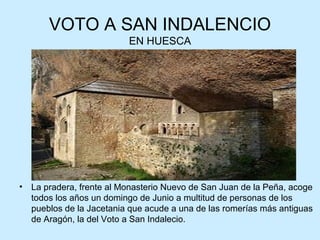 VOTO A SAN INDALENCIO
                           EN HUESCA




•   La pradera, frente al Monasterio Nuevo de San Juan de la Peña, acoge
    todos los años un domingo de Junio a multitud de personas de los
    pueblos de la Jacetania que acude a una de las romerías más antiguas
    de Aragón, la del Voto a San Indalecio.
 