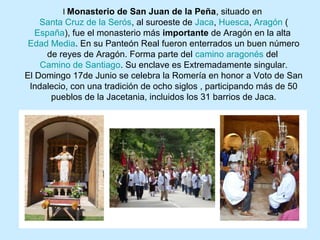 l Monasterio de San Juan de la Peña, situado en
    Santa Cruz de la Serós, al suroeste de Jaca, Huesca, Aragón (
   España), fue el monasterio más importante de Aragón en la alta
 Edad Media. En su Panteón Real fueron enterrados un buen número
     de reyes de Aragón. Forma parte del camino aragonés del
    Camino de Santiago. Su enclave es Extremadamente singular.
El Domingo 17de Junio se celebra la Romería en honor a Voto de San
 Indalecio, con una tradición de ocho siglos , participando más de 50
      pueblos de la Jacetania, incluidos los 31 barrios de Jaca.
 