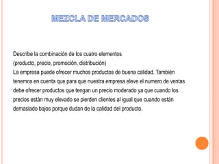 Describe la combinación de los cuatro elementos
(producto, precio, promoción, distribución)
La empresa puede ofrecer muchos productos de buena calidad. También
tenemos en cuenta que para que nuestra empresa eleve el numero de ventas
debe ofrecer productos que tengan un precio moderado ya que cuando los
precios están muy elevado se pierden clientes al igual que cuando están
demasiado bajos porque dudan de la calidad del producto.
 