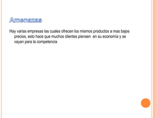 Hay varias empresas las cuales ofrecen los mismos productos a mas bajos
precios, esto hace que muchos clientes piensen en su economía y se
vayan para la competencia

 