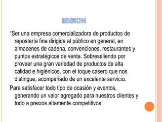 “Ser una empresa comercializadora de productos de
repostería fina dirigida al público en general, en
almacenes de cadena, convenciones, restaurantes y
puntos estratégicos de venta. Sobresaliendo por
proveer una gran variedad de productos de alta
calidad e higiénicos, con el toque casero que nos
distingue, acompañado de un excelente servicio.
Para satisfacer todo tipo de ocasión y eventos,
generando un valor agregado para nuestros clientes y
todo a precios altamente competitivos.

 