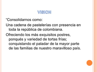 “Consolidarnos como:
Una cadena de pastelerías con presencia en
toda la república de colombiana.
Ofreciendo los más exquisitos postres,
ponqués y variedad de tortas frías;
conquistando el paladar de la mayor parte
de las familias de nuestro maravilloso país.

 
