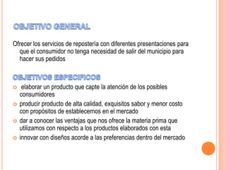 Ofrecer los servicios de repostería con diferentes presentaciones para
que el consumidor no tenga necesidad de salir del municipio para
hacer sus pedidos






elaborar un producto que capte la atención de los posibles
consumidores
producir producto de alta calidad, exquisitos sabor y menor costo
con propósitos de establecernos en el mercado
dar a conocer las ventajas que nos ofrece la materia prima que
utilizamos con respecto a los productos elaborados con esta
innovar con diseños acorde a las preferencias dentro del mercado

 