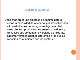 Decidimos crear una empresa de postres porque
vimos la necesidad de ofrecer al público sobre todo
a los estudiantes del colegio sin dejar a un lado
otros clientes, productos que sean innovadores y
llamativos que contengan diversidad de texturas,
sabores y presentaciones diferentes a las que se
conocían comúnmente con los postres.

 