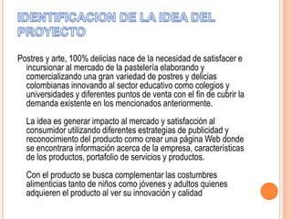 Postres y arte, 100% delicias nace de la necesidad de satisfacer e
incursionar al mercado de la pastelería elaborando y
comercializando una gran variedad de postres y delicias
colombianas innovando al sector educativo como colegios y
universidades y diferentes puntos de venta con el fin de cubrir la
demanda existente en los mencionados anteriormente.

La idea es generar impacto al mercado y satisfacción al
consumidor utilizando diferentes estrategias de publicidad y
reconocimiento del producto como crear una página Web donde
se encontrara información acerca de la empresa, características
de los productos, portafolio de servicios y productos.
Con el producto se busca complementar las costumbres
alimenticias tanto de niños como jóvenes y adultos quienes
adquieren el producto al ver su innovación y calidad

 