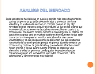 En la sociedad se ha visto que en cuanto a comida más específicamente los
postres las personas ya están acostumbradas a encontrar la misma
variedad y no les llama la atención en comprar, porque no hay algo
novedoso que los impulse a adquirir el producto ya que en los lugares que
los comercializan ponen en venta postres muy sencillos en cuanto a su
presentación, además los clientes siempre buscan degustar su paladar con
cosas de su agrado pero en muchas ocasiones no encuentran lo que están
buscando, lo mismo pasa en los sitios educativos los tales como
universidades y en los colegios donde se presentan que los estudiantes
han dejado de consumir postres porque les parece aburridor comprar un
producto muy costoso, de gran tamaño y que no tienen atractivos que lo
hagan original. Y lo que quiere nuestra empresa es presentar una
alternativa a todas las personas que le gustan los postres de poder
consumirlos ya que son innovadores, que todos conocemos, 100%
colombianos y tienen un toque muy especial.

 