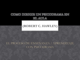 COMO DIRIGIR UN PSICODRAMA EN
             EL AULA

        (ROBERT C. HAWLEY)




EL PROCESO DE ENSEÑANZA / APRENDIZAJE
           CON PSICODRAMA
 