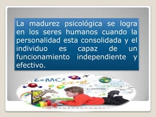 La madurez psicológica se logra
en los seres humanos cuando la
personalidad esta consolidada y el
individuo es capaz de un
funcionamiento independiente y
efectivo.
 