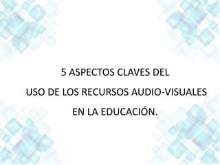 5 ASPECTOS CLAVES DEL
USO DE LOS RECURSOS AUDIO-VISUALES
EN LA EDUCACIÓN.
 