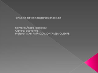 Universidad técnica particular de Loja

Nombre: Álvaro Rodríguez
Carrera: economía
Profesor: IVAN PATRICIO MONTALEZA QUIZHPE

 