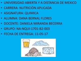 • UNIVERSIDAD ABIERTA Y A DISTANCIA DE MEXICO
• CARRERA: NUTRICIÒN APLICADA
• ASIGNATURA: QUIMICA
• ALUMNA: DANA BERNAL FLORES
• DOCENTE: DANIELA MIRANDA BECERRA
• GRUPO: NA-NQUI-1701-B2-003
• FECHA DE ENTREGA: 11-05-17
 