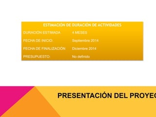ESTIMACIÓN DE DURACIÓN DE ACTIVIDADES 
DURACIÓN ESTIMADA 4 MESES 
FECHA DE INICIO: Septiembre 2014 
FECHA DE FINALIZACIÓN Diciembre 2014 
PRESUPUESTO: No definido 
PRESENTACIÓN DEL PROYECTO 
 