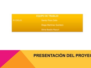 EQUIPO DE TRABAJO 
IV CICLO: Sandy Pozo Celis 
Diego Martínez Quintero 
Silvia Basilio Razuri 
PRESENTACIÓN DEL PROYECTO 
 