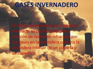 El efecto invernadero es el proceso
mediante el cual la absorción y
emisión de radiación infrarroja por
los gases en la atmósfera calienta la
atmósfera inferior de un planeta y
su superficie.
 