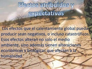 Los efectos que el calentamiento global pueda
producir sean negativos, o incluso catastróficos.
Esos efectos alteran no solo el medio
ambiente, sino además tienen alteraciones
económicas y biológicas que afectan a la
humanidad
 