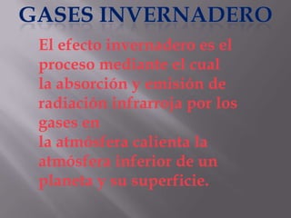 El efecto invernadero es el
proceso mediante el cual
la absorción y emisión de
radiación infrarroja por los
gases en
la atmósfera calienta la
atmósfera inferior de un
planeta y su superficie.
 