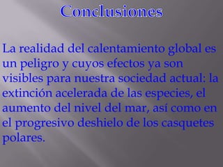 La realidad del calentamiento global es
un peligro y cuyos efectos ya son
visibles para nuestra sociedad actual: la
extinción acelerada de las especies, el
aumento del nivel del mar, así como en
el progresivo deshielo de los casquetes
polares.
 