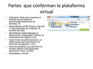 Partes que conforman la plataforma
                  virtual
•   Cabecera: Esta zona contiene el
    Escudo de la Institución
    (Universidad Autónoma de
    Sinaloa), la
•   Dependencia (UAS Virtual), logo del
    H. Ayuntamiento de Culiacán, el
    nombre del sitio
•   (Bachillerato Especializado en
    Prevención y Seguridad Pública), la
    información de registro (con
•   hipervínculo al perfil personal), un
    enlace para salir del sistema, la
    barra de navegación y una
•   serie de pestañas que permiten el
    acceso rápido a las siguientes
    secciones: Inicio, Cursos,
•   Novedades y Entrar.
 