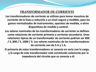TRANSFORMADOR DE CORRIENTE
Los transformadores de corriente se utilizan para tomar muestras de
corriente de la línea y reducirla a un nivel seguro y medible, para las
gamas normalizadas de instrumentos, aparatos de medida, u otros
dispositivos de medida y control.
Los valores nominales de los transformadores de corriente se definen
como relaciones de corriente primaria a corriente secundaria. Unas
relaciones típicas de un transformador de corriente podrían ser 600
/ 5, 800 / 5, 1000 / 5. Los valores nominales de los transformadores
de corriente son de 5 A y 1 A.
El primario de estos transformadores se conecta en serie con la carga,
y la carga de este transformador está constituida solamente por la
impedancia del circuito que se conecta a él.
 