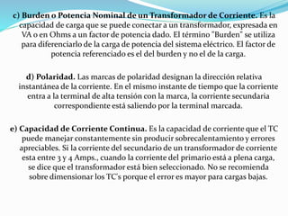 c) Burden o Potencia Nominal de un Transformador de Corriente. Es la
capacidad de carga que se puede conectar a un transformador, expresada en
VA o en Ohms a un factor de potencia dado. El término "Burden" se utiliza
para diferenciarlo de la carga de potencia del sistema eléctrico. El factor de
potencia referenciado es el del burden y no el de la carga.
d) Polaridad. Las marcas de polaridad designan la dirección relativa
instantánea de la corriente. En el mismo instante de tiempo que la corriente
entra a la terminal de alta tensión con la marca, la corriente secundaria
correspondiente está saliendo por la terminal marcada.
e) Capacidad de Corriente Continua. Es la capacidad de corriente que el TC
puede manejar constantemente sin producir sobrecalentamiento y errores
apreciables. Si la corriente del secundario de un transformador de corriente
esta entre 3 y 4 Amps., cuando la corriente del primario está a plena carga,
se dice que el transformador está bien seleccionado. No se recomienda
sobre dimensionar los TC's porque el error es mayor para cargas bajas.
 
