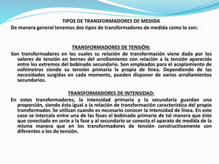 TIPOS DE TRANSFORMADORES DE MEDIDA
De manera general tenemos dos tipos de transformadores de medida como lo son:
TRANSFORMADORES DE TENSIÓN:
Son transformadores en los cuales su relación de transformación viene dada por los
valores de tensión en bornes del arrollamiento con relación a la tensión aparecida
entre los extremos del bobinado secundario. Son empleados para el acoplamiento de
voltímetros siendo su tensión primaria la propia de línea. Dependiendo de las
necesidades surgidas en cada momento, pueden disponer de varios arrollamientos
secundarios.
TRANSFORMADORES DE INTENSIDAD:
En estos transformadores, la intensidad primaria y la secundaria guardan una
proporción, siendo ésta igual a la relación de transformación característica del propio
transformador. Se utilizan cuando es necesario conocer la intensidad de línea. En este
caso se intercala entre una de las fases el bobinado primario de tal manera que éste
que conectado en serie a la fase y al secundario se conecta el aparato de medida de la
misma manera que en los transformadores de tensión constructivamente son
diferentes a los de tensión.
 