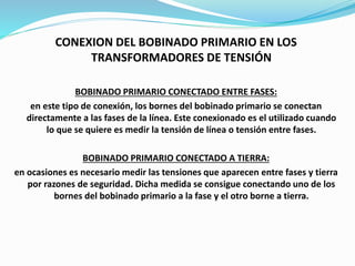 CONEXION DEL BOBINADO PRIMARIO EN LOS
TRANSFORMADORES DE TENSIÓN
BOBINADO PRIMARIO CONECTADO ENTRE FASES:
en este tipo de conexión, los bornes del bobinado primario se conectan
directamente a las fases de la línea. Este conexionado es el utilizado cuando
lo que se quiere es medir la tensión de línea o tensión entre fases.
BOBINADO PRIMARIO CONECTADO A TIERRA:
en ocasiones es necesario medir las tensiones que aparecen entre fases y tierra
por razones de seguridad. Dicha medida se consigue conectando uno de los
bornes del bobinado primario a la fase y el otro borne a tierra.
 