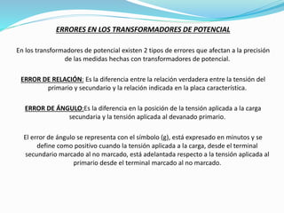 ERRORES EN LOS TRANSFORMADORES DE POTENCIAL
En los transformadores de potencial existen 2 tipos de errores que afectan a la precisión
de las medidas hechas con transformadores de potencial.
ERROR DE RELACIÓN: Es la diferencia entre la relación verdadera entre la tensión del
primario y secundario y la relación indicada en la placa característica.
ERROR DE ÁNGULO:Es la diferencia en la posición de la tensión aplicada a la carga
secundaria y la tensión aplicada al devanado primario.
El error de ángulo se representa con el símbolo (g), está expresado en minutos y se
define como positivo cuando la tensión aplicada a la carga, desde el terminal
secundario marcado al no marcado, está adelantada respecto a la tensión aplicada al
primario desde el terminal marcado al no marcado.
 