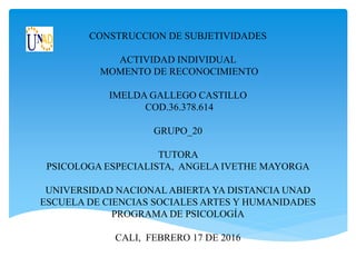 CONSTRUCCION DE SUBJETIVIDADES
ACTIVIDAD INDIVIDUAL
MOMENTO DE RECONOCIMIENTO
IMELDA GALLEGO CASTILLO
COD.36.378.614
GRUPO_20
TUTORA
PSICOLOGA ESPECIALISTA, ANGELA IVETHE MAYORGA
UNIVERSIDAD NACIONAL ABIERTA YA DISTANCIA UNAD
ESCUELA DE CIENCIAS SOCIALES ARTES Y HUMANIDADES
PROGRAMA DE PSICOLOGÍA
CALI, FEBRERO 17 DE 2016
 