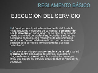 EJECUCIÓN DEL SERVICIO el Servidor se situará alternativamente detrás de la mitad izquierda y derecha de su campo,  comenzando por la derecha  en cada juego. Si se ejecuta el servicio desde una mitad de la  pista equivocada , y ello no es detectado, todo el juego resultante de ese servicio o servicios erróneos quedará en firme, pero el error de posición será corregido inmediatamente que sea descubierto. La pelota servida pasará  por encima de la red  y tocará el  suelo  dentro del cuadro de servicio, que estará  diagonalmente   opuesto  o sobre cualquier línea que limite ese cuadro de servicio antes de que el Restador la devuelva . 
