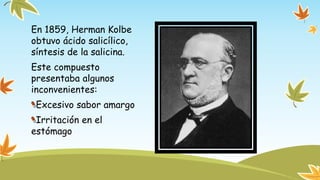 En 1859, Herman Kolbe 
obtuvo ácido salicílico, 
síntesis de la salicina. 
Este compuesto 
presentaba algunos 
inconvenientes: 
Excesivo sabor amargo 
Irritación en el 
estómago 
 