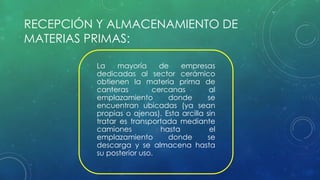 RECEPCIÓN Y ALMACENAMIENTO DE 
MATERIAS PRIMAS: 
La mayoría de empresas 
dedicadas al sector cerámico 
obtienen la materia prima de 
canteras cercanas al 
emplazamiento donde se 
encuentran ubicadas (ya sean 
propias o ajenas). Esta arcilla sin 
tratar es transportada mediante 
camiones hasta el 
emplazamiento donde se 
descarga y se almacena hasta 
su posterior uso. 
 