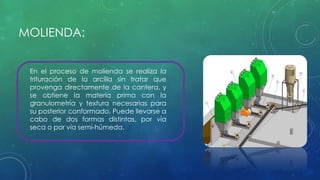MOLIENDA: 
En el proceso de molienda se realiza la 
trituración de la arcilla sin tratar que 
provenga directamente de la cantera, y 
se obtiene la materia prima con la 
granulometría y textura necesarias para 
su posterior conformado. Puede llevarse a 
cabo de dos formas distintas, por vía 
seca o por vía semi-húmeda. 
 