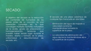 SECADO: 
El objetivo del secado es la reducción 
del contenido de humedad de las 
piezas antes de su cocción, es una 
operación compleja en la que 
convergen múltiples factores: naturaleza 
de la arcilla, grado de preparación y 
homogeneización, tensiones que 
pueden haber tenido lugar durante el 
moldeo, diseño y formato de la pieza, 
uniformidad o desuniformidad de 
secado, etc. 
El secado de una pieza cerámica de 
cualquier tipo transcurre en dos fases: 
 Eliminación del agua de mojado a 
velocidad constante 
manteniéndose húmeda la 
superficie de la pieza. 
 La velocidad de eliminación del 
agua decrece manteniéndose seca 
la superficie de la pieza. 
 