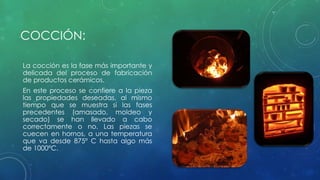 COCCIÓN: 
La cocción es la fase más importante y 
delicada del proceso de fabricación 
de productos cerámicos. 
En este proceso se confiere a la pieza 
las propiedades deseadas, al mismo 
tiempo que se muestra si las fases 
precedentes (amasado, moldeo y 
secado) se han llevado a cabo 
correctamente o no. Las piezas se 
cuecen en hornos, a una temperatura 
que va desde 875º C hasta algo más 
de 1000ºC. 
 